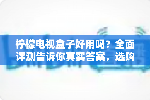 柠檬电视盒子好用吗？全面评测告诉你真实答案，选购前必看指南
