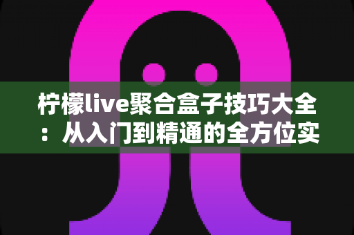 柠檬live聚合盒子技巧大全:从入门到精通的全方位实用指南 柠檬live聚合盒子技巧大全:从入门到精通的全方位实用指南
