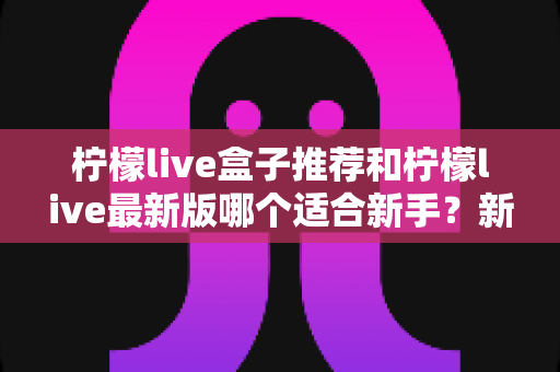 柠檬live盒子推荐和柠檬live最新版哪个适合新手？新手入门选择与使用全攻略
