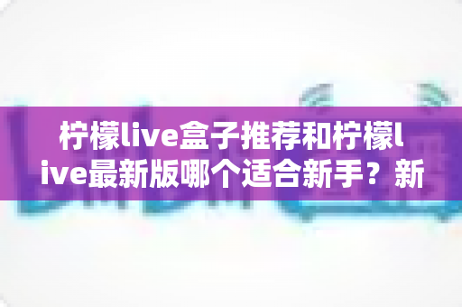 柠檬live盒子推荐和柠檬live最新版哪个适合新手？新手入门选择与使用全攻略