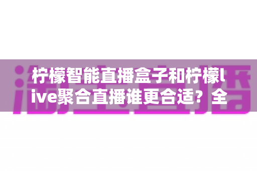 柠檬智能直播盒子和柠檬live聚合直播谁更合适？全面对比测评帮你找到最佳直播方案