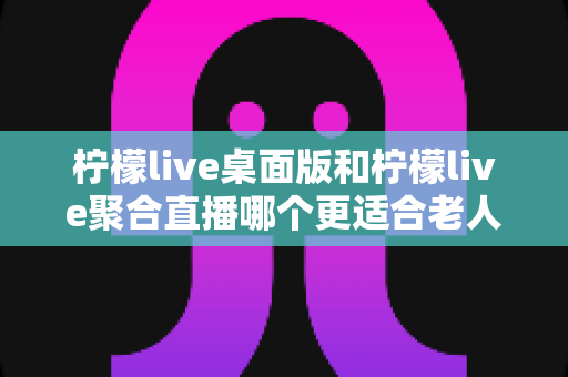 柠檬live桌面版和柠檬live聚合直播哪个更适合老人用？全维度对比评测，帮长辈选出最省心的追直播神器