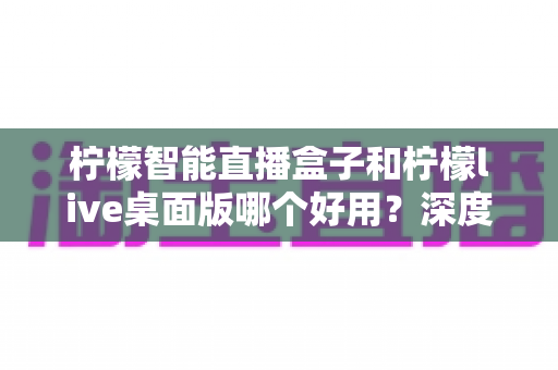 柠檬智能直播盒子和柠檬live桌面版哪个好用？深度对比评测，帮你找到最适合的直播利器
