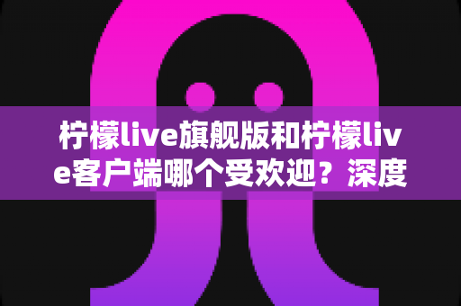 柠檬live旗舰版和柠檬live客户端哪个受欢迎？深度对比解析帮你选对版本