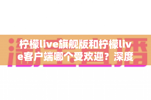 柠檬live旗舰版和柠檬live客户端哪个受欢迎？深度对比解析帮你选对版本