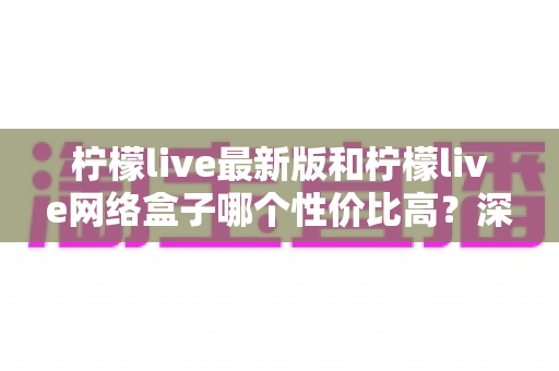 柠檬live最新版和柠檬live网络盒子哪个性价比高？深度对比教你选对不选贵