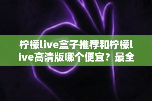 柠檬live盒子推荐和柠檬live高清版哪个便宜？最全价格对比与选购省钱指南