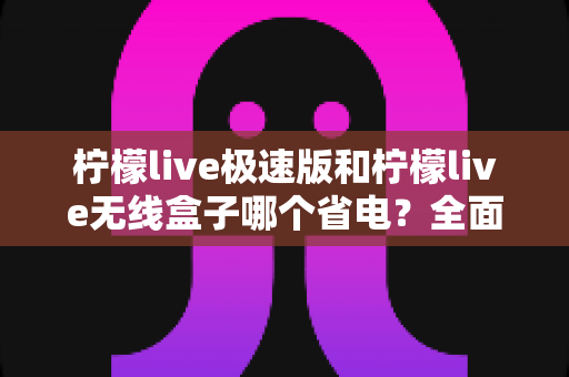 柠檬live极速版和柠檬live无线盒子哪个省电?全面耗电对比与选购省电指南 柠檬live极速版和柠檬live无线盒子哪个省电?全面耗电对比与选购省电指南