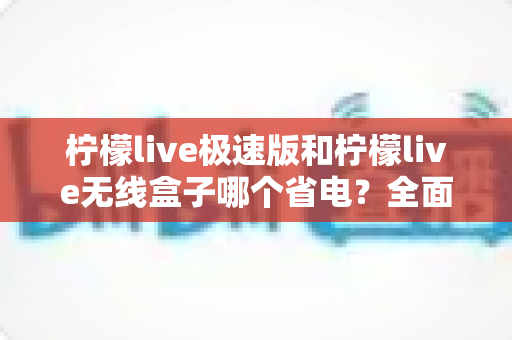 柠檬live极速版和柠檬live无线盒子哪个省电?全面耗电对比与选购省电指南 柠檬live极速版和柠檬live无线盒子哪个省电?全面耗电对比与选购省电指南