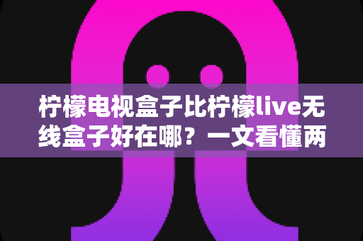 柠檬电视盒子比柠檬live无线盒子好在哪?一文看懂两款机型的核心差异与选购指南 柠檬电视盒子比柠檬live无线盒子好在哪?一文看懂两款机型的核心差异与选购指南