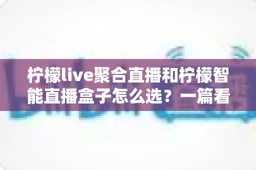 柠檬live聚合直播和柠檬智能直播盒子怎么选？一篇看懂两种方案差异的实用选购指南