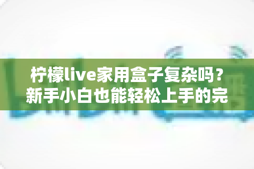 柠檬live家用盒子复杂吗？新手小白也能轻松上手的完整使用指南
