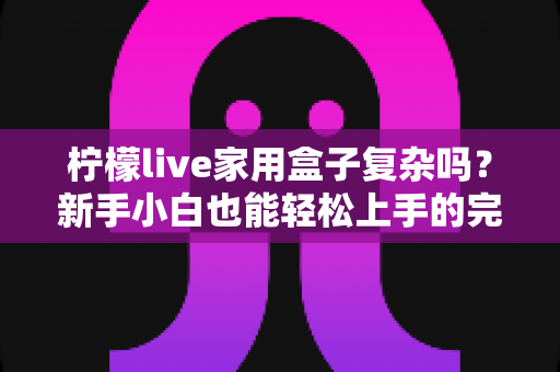 柠檬live家用盒子复杂吗？新手小白也能轻松上手的完整使用指南