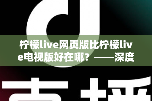 柠檬live网页版比柠檬live电视版好在哪？——深度解析网页版五大核心优势与实用选择指南