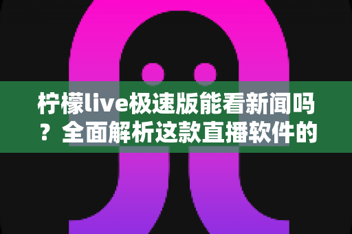 柠檬live极速版能看新闻吗?全面解析这款直播软件的新闻观看功能与使用体验 柠檬live极速版能看新闻吗?全面解析这款直播软件的新闻观看功能与使用体验