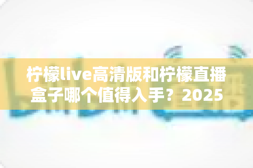 柠檬live高清版和柠檬直播盒子哪个值得入手？2025年最新深度对比评测帮你避坑选对