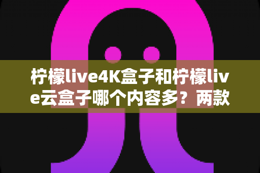柠檬live4K盒子和柠檬live云盒子哪个内容多？两款热门电视盒子内容资源深度对比全解析