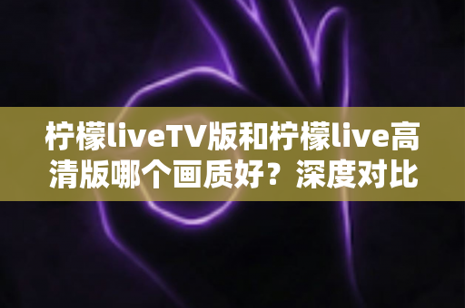 柠檬liveTV版和柠檬live高清版哪个画质好？深度对比解析与实用选择指南