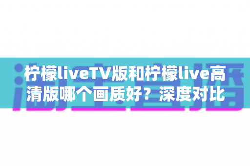 柠檬liveTV版和柠檬live高清版哪个画质好？深度对比解析与实用选择指南