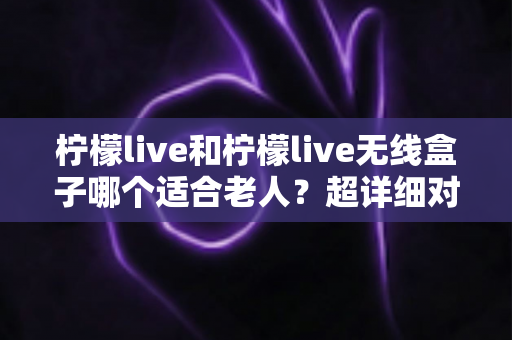 柠檬live和柠檬live无线盒子哪个适合老人?超详细对比评测与选购全攻略 柠檬live和柠檬live无线盒子哪个适合老人?超详细对比评测与选购全攻略