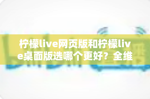 柠檬live网页版和柠檬live桌面版选哪个更好？全维度深度对比，帮你找到最适合自己的追播方式