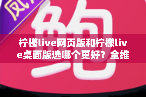 柠檬live网页版和柠檬live桌面版选哪个更好？全维度深度对比，帮你找到最适合自己的追播方式