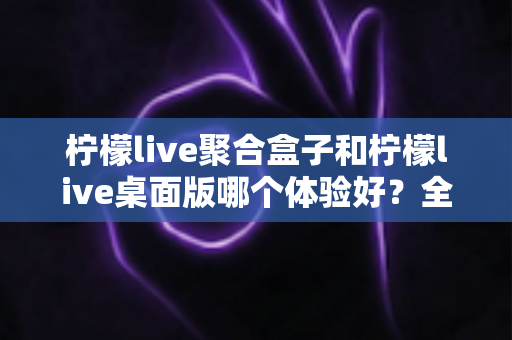 柠檬live聚合盒子和柠檬live桌面版哪个体验好?全面深度对比测评指南 柠檬live聚合盒子和柠檬live桌面版哪个体验好?全面深度对比测评指南