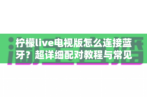 柠檬live电视版怎么连接蓝牙？超详细配对教程与常见问题一网打尽