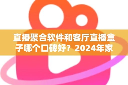 直播聚合软件和客厅直播盒子哪个口碑好？2024年家庭观影深度测评与选购指南