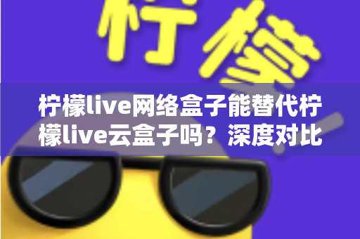 柠檬live网络盒子能替代柠檬live云盒子吗?深度对比解析与选购指南 柠檬live网络盒子能替代柠檬live云盒子吗?深度对比解析与选购指南