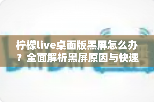 柠檬live桌面版黑屏怎么办?全面解析黑屏原因与快速修复实用指南 柠檬live桌面版黑屏怎么办?全面解析黑屏原因与快速修复实用指南