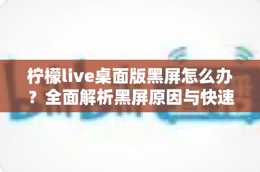 柠檬live桌面版黑屏怎么办?全面解析黑屏原因与快速修复实用指南 柠檬live桌面版黑屏怎么办?全面解析黑屏原因与快速修复实用指南