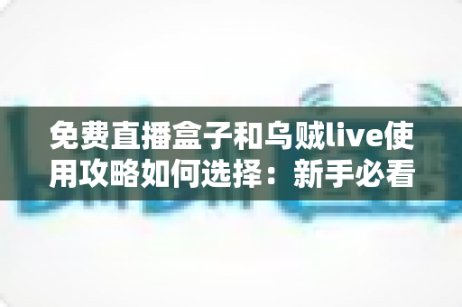 免费直播盒子和乌贼live使用攻略如何选择：新手必看的完整选择指南与避坑手册