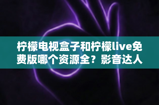 柠檬电视盒子和柠檬live免费版哪个资源全?影音达人深度对比测评与选购避坑指南 柠檬电视盒子和柠檬live免费版哪个资源全?影音达人深度对比测评与选购避坑指南