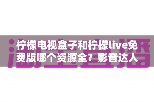 柠檬电视盒子和柠檬live免费版哪个资源全？影音达人深度对比测评与选购避坑指南