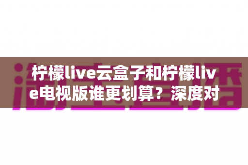 柠檬live云盒子和柠檬live电视版谁更划算？深度对比分析帮你选出最省钱方案