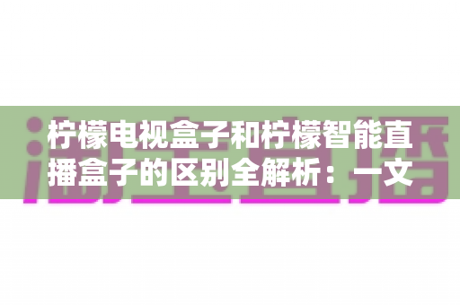 柠檬电视盒子和柠檬智能直播盒子的区别全解析：一文读懂两款盒子的核心差异与选购指南