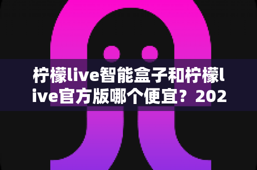柠檬live智能盒子和柠檬live官方版哪个便宜？2025最全价格对比与选购省钱指南
