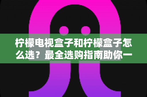 柠檬电视盒子和柠檬盒子怎么选？最全选购指南助你一步到位不踩坑