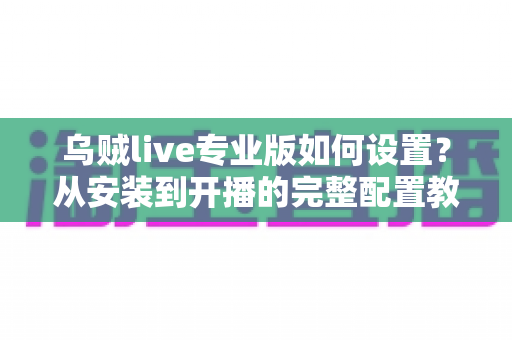 乌贼live专业版如何设置?从安装到开播的完整配置教程与实用技巧全解析 乌贼live专业版如何设置?从安装到开播的完整配置教程与实用技巧全解析