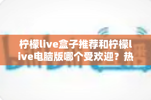 柠檬live盒子推荐和柠檬live电脑版哪个受欢迎?热门版本全面对比与选择指南 柠檬live盒子推荐和柠檬live电脑版哪个受欢迎?热门版本全面对比与选择指南