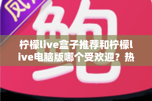 柠檬live盒子推荐和柠檬live电脑版哪个受欢迎?热门版本全面对比与选择指南 柠檬live盒子推荐和柠檬live电脑版哪个受欢迎?热门版本全面对比与选择指南