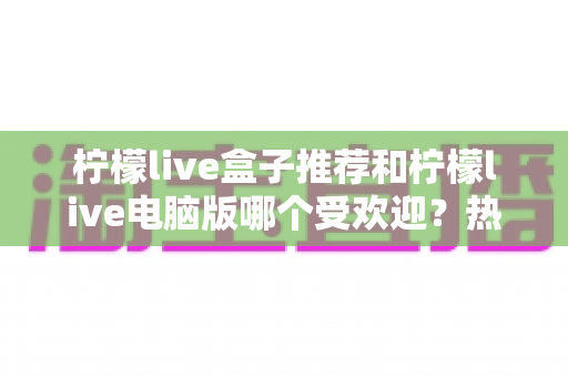 柠檬live盒子推荐和柠檬live电脑版哪个受欢迎？热门版本全面对比与选择指南