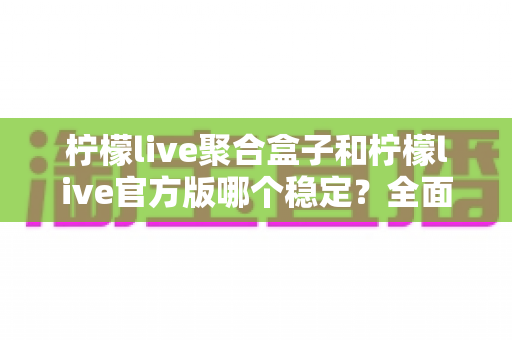 柠檬live聚合盒子和柠檬live官方版哪个稳定？全面对比解析助你做出正确选择