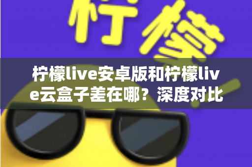 柠檬live安卓版和柠檬live云盒子差在哪？深度对比解析帮你选对产品