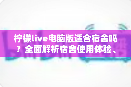 柠檬live电脑版适合宿舍吗？全面解析宿舍使用体验、优缺点与实用建议