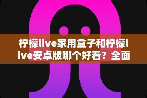 柠檬live家用盒子和柠檬live安卓版哪个好看？全面对比两大版本视觉体验的深度解析