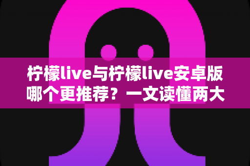 柠檬live与柠檬live安卓版哪个更推荐?一文读懂两大版本差异与最佳选择 柠檬live与柠檬live安卓版哪个更推荐?一文读懂两大版本差异与最佳选择