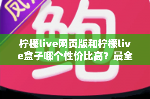 柠檬live网页版和柠檬live盒子哪个性价比高？最全对比评测与省钱选购指南