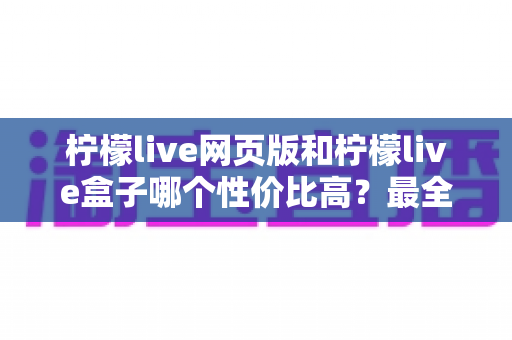 柠檬live网页版和柠檬live盒子哪个性价比高？最全对比评测与省钱选购指南